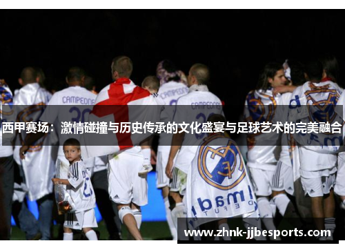 西甲赛场：激情碰撞与历史传承的文化盛宴与足球艺术的完美融合