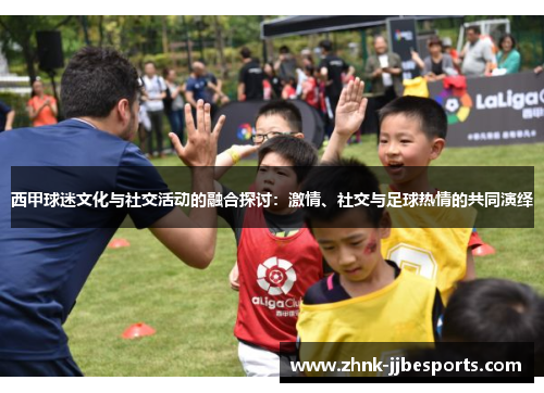 西甲球迷文化与社交活动的融合探讨：激情、社交与足球热情的共同演绎