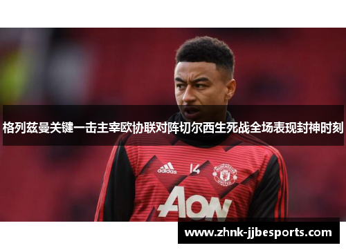 格列兹曼关键一击主宰欧协联对阵切尔西生死战全场表现封神时刻