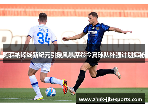 阿森纳锋线新纪元引援风暴席卷今夏球队补强计划揭秘 阿森纳锋线新纪元引援风暴席卷今夏球队补强计划揭秘