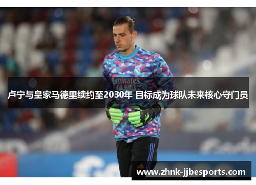 卢宁与皇家马德里续约至2030年 目标成为球队未来核心守门员