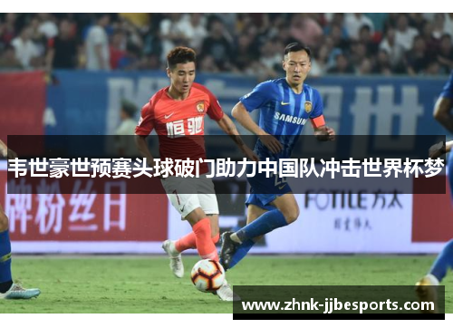 韦世豪世预赛头球破门助力中国队冲击世界杯梦