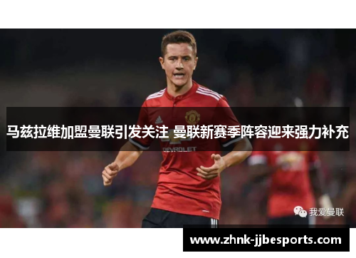 马兹拉维加盟曼联引发关注 曼联新赛季阵容迎来强力补充