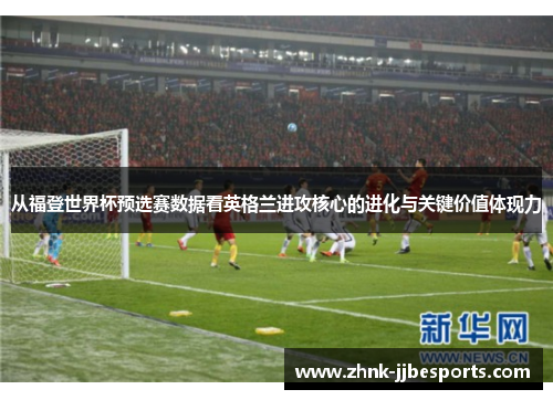从福登世界杯预选赛数据看英格兰进攻核心的进化与关键价值体现力