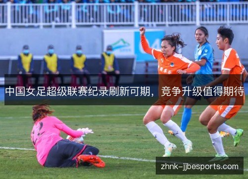中国女足超级联赛纪录刷新可期,竞争升级值得期待 中国女足超级联赛纪录刷新可期,竞争升级值得期待